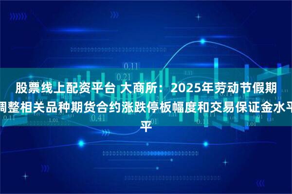 股票线上配资平台 大商所：2025年劳动节假期调整相关品种期货合约涨跌停板幅度和交易保证金水平