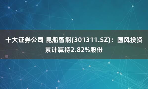 十大证券公司 昆船智能(301311.SZ)：国风投资累计减持2.82%股份