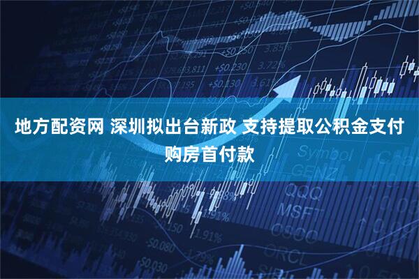 地方配资网 深圳拟出台新政 支持提取公积金支付购房首付款