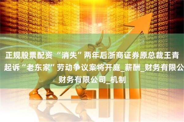 正规股票配资 “消失”两年后浙商证券原总裁王青山现身，起诉“老东家”劳动争议案将开庭_薪酬_财务有限公司_机制