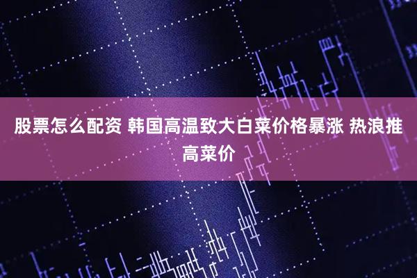 股票怎么配资 韩国高温致大白菜价格暴涨 热浪推高菜价