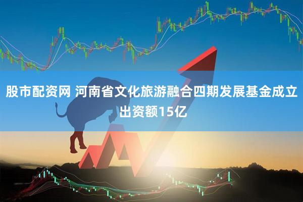 股市配资网 河南省文化旅游融合四期发展基金成立 出资额15亿