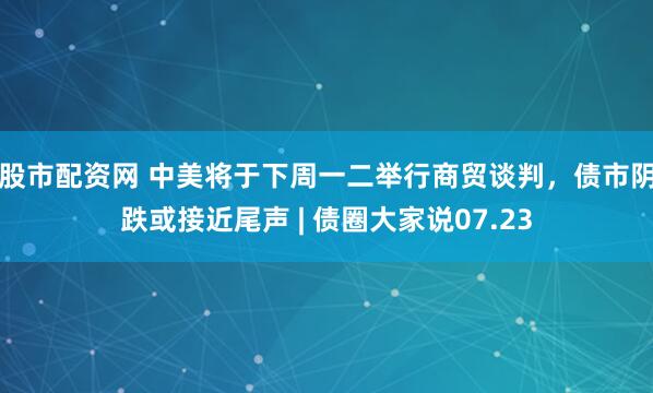 股市配资网 中美将于下周一二举行商贸谈判，债市阴跌或接近尾声 | 债圈大家说07.23