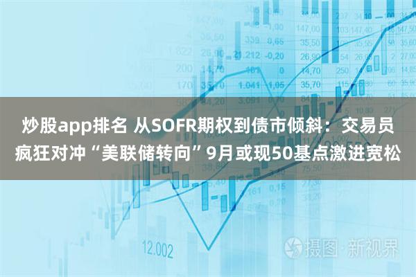 炒股app排名 从SOFR期权到债市倾斜：交易员疯狂对冲“美联储转向”9月或现50基点激进宽松