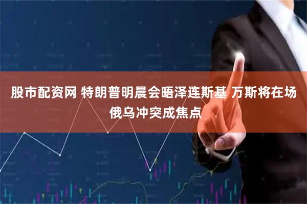 股市配资网 特朗普明晨会晤泽连斯基 万斯将在场 俄乌冲突成焦点