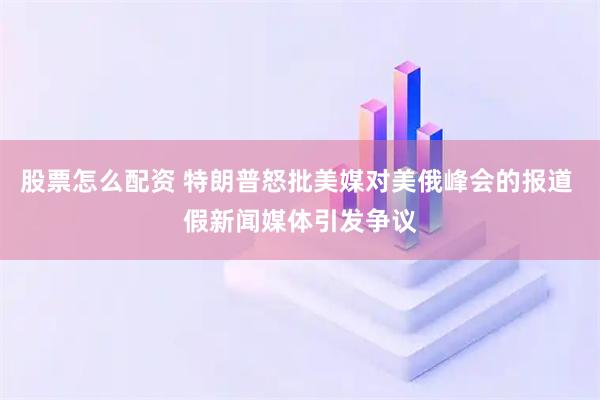 股票怎么配资 特朗普怒批美媒对美俄峰会的报道 假新闻媒体引发争议