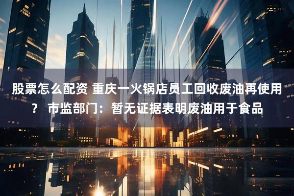 股票怎么配资 重庆一火锅店员工回收废油再使用？ 市监部门：暂无证据表明废油用于食品