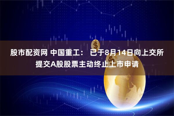 股市配资网 中国重工： 已于8月14日向上交所提交A股股票主动终止上市申请
