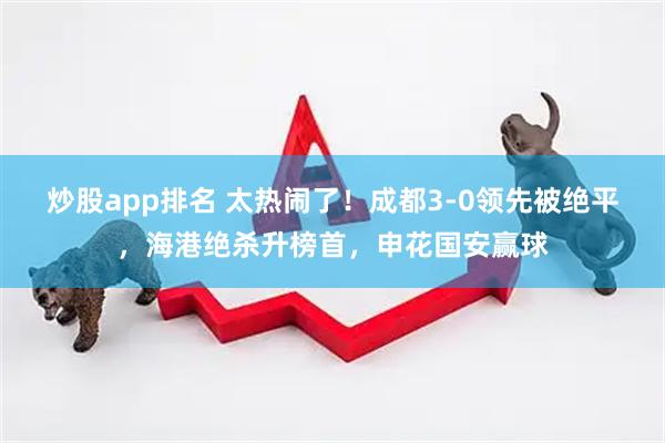 炒股app排名 太热闹了！成都3-0领先被绝平，海港绝杀升榜首，申花国安赢球