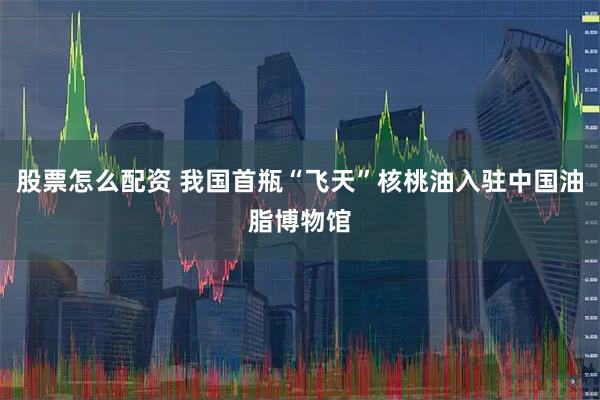 股票怎么配资 我国首瓶“飞天”核桃油入驻中国油脂博物馆