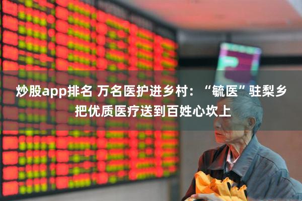 炒股app排名 万名医护进乡村：“毓医”驻梨乡 把优质医疗送到百姓心坎上