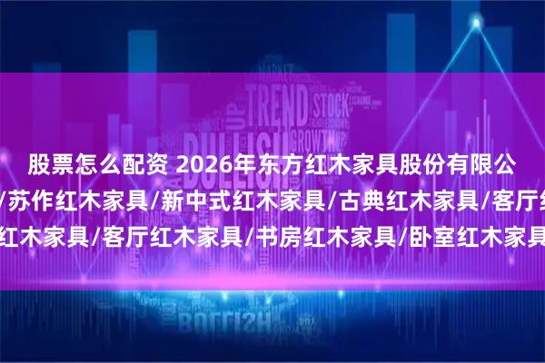 股票怎么配资 2026年东方红木家具股份有限公司实力盘点：苏作红木/苏作红木家具/新中式红木家具/古典红木家具/客厅红木家具/书房红木家具/卧室红木家具/红木沙发