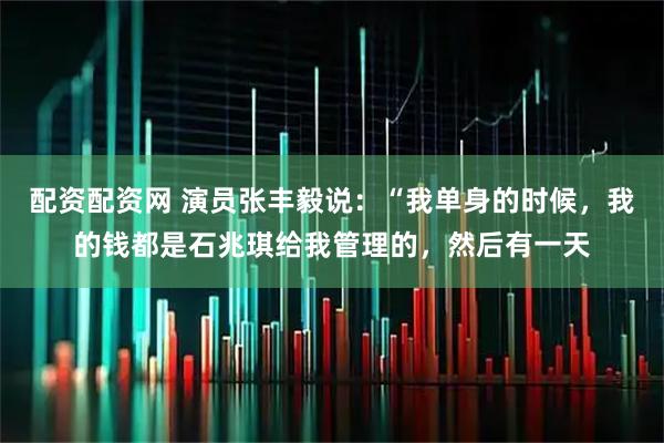 配资配资网 演员张丰毅说：“我单身的时候，我的钱都是石兆琪给我管理的，然后有一天