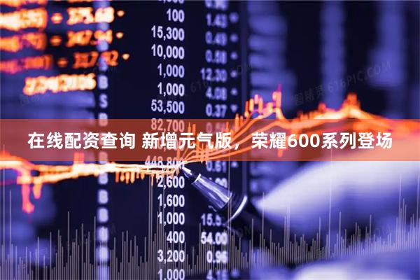 在线配资查询 新增元气版，荣耀600系列登场