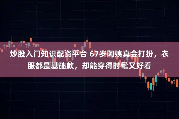炒股入门知识配资平台 67岁阿姨真会打扮，衣服都是基础款，却能穿得时髦又好看
