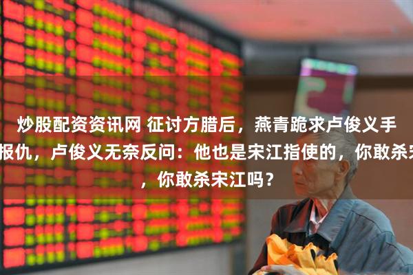 炒股配资资讯网 征讨方腊后，燕青跪求卢俊义手刃吴用报仇，卢俊义无奈反问：他也是宋江指使的，你敢杀宋江吗？